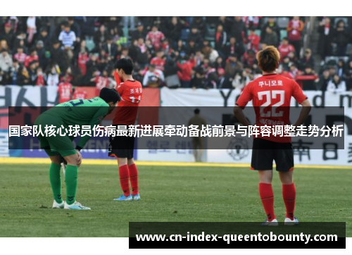 国家队核心球员伤病最新进展牵动备战前景与阵容调整走势分析 国家队核心球员伤病最新进展牵动备战前景与阵容调整走势分析