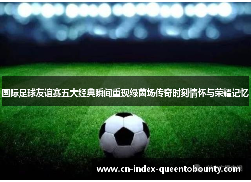 国际足球友谊赛五大经典瞬间重现绿茵场传奇时刻情怀与荣耀记忆 国际足球友谊赛五大经典瞬间重现绿茵场传奇时刻情怀与荣耀记忆