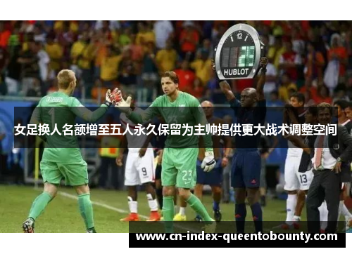 女足换人名额增至五人永久保留为主帅提供更大战术调整空间 女足换人名额增至五人永久保留为主帅提供更大战术调整空间
