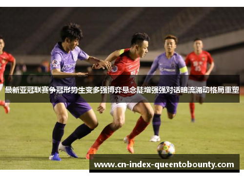 最新亚冠联赛争冠形势生变多强博弈悬念陡增强强对话暗流涌动格局重塑