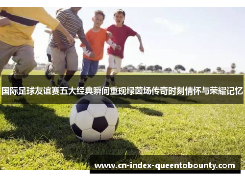 国际足球友谊赛五大经典瞬间重现绿茵场传奇时刻情怀与荣耀记忆