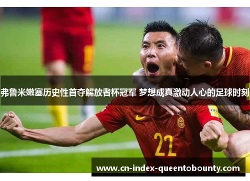 弗鲁米嫩塞历史性首夺解放者杯冠军 梦想成真激动人心的足球时刻