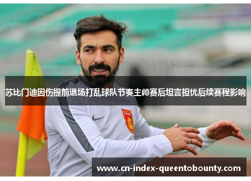 苏比门迪因伤提前退场打乱球队节奏主帅赛后坦言担忧后续赛程影响 苏比门迪因伤提前退场打乱球队节奏主帅赛后坦言担忧后续赛程影响